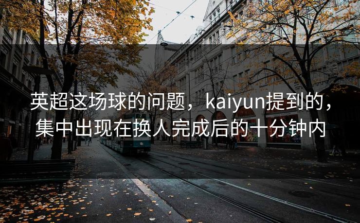 英超这场球的问题，kaiyun提到的，集中出现在换人完成后的十分钟内