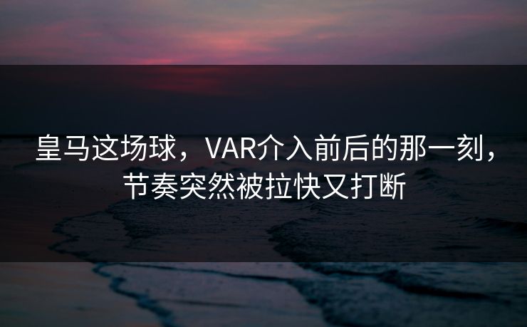 皇马这场球，VAR介入前后的那一刻，节奏突然被拉快又打断