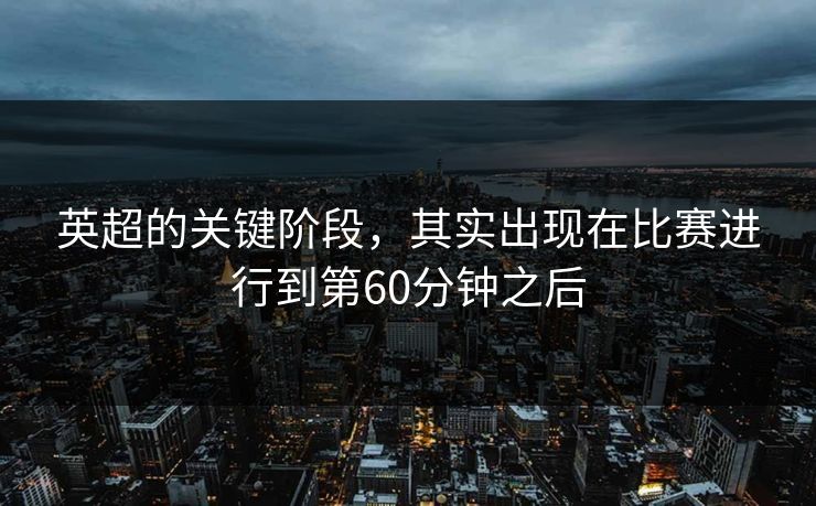 英超的关键阶段，其实出现在比赛进行到第60分钟之后