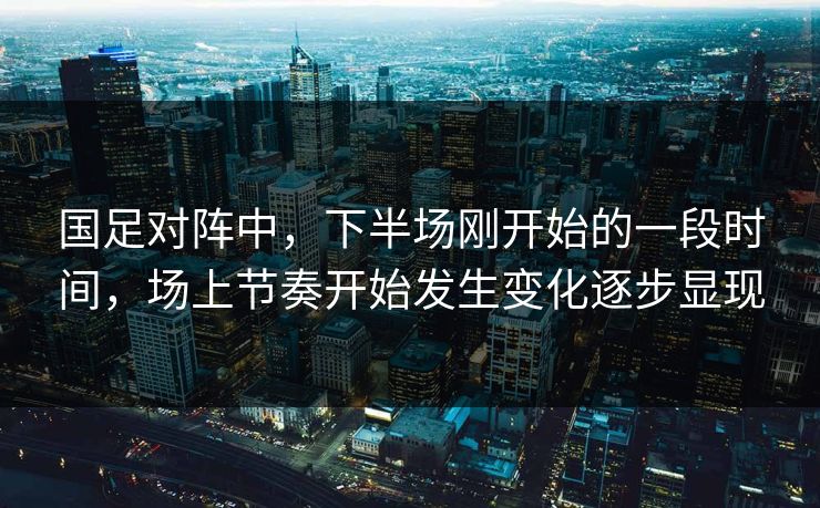 国足对阵中，下半场刚开始的一段时间，场上节奏开始发生变化逐步显现