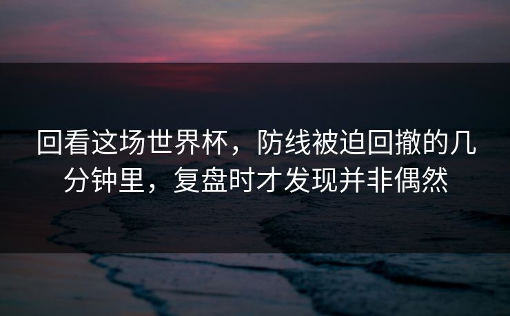 回看这场世界杯，防线被迫回撤的几分钟里，复盘时才发现并非偶然  第1张