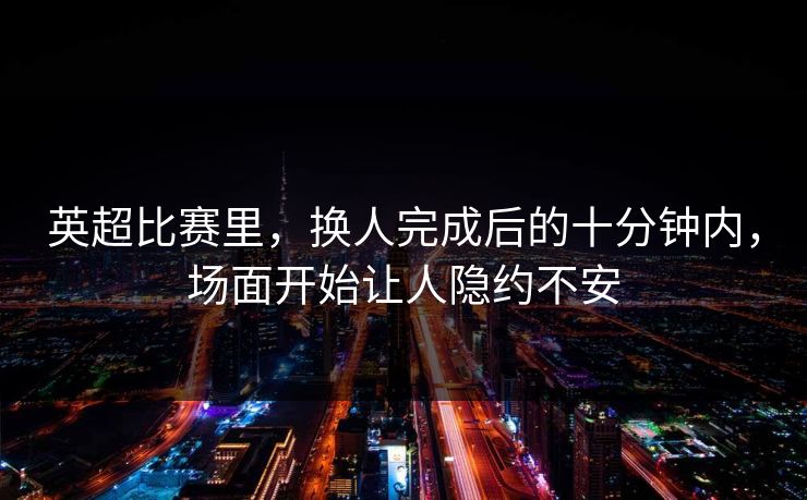 英超比赛里，换人完成后的十分钟内，场面开始让人隐约不安  第1张