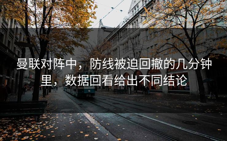 曼联对阵中，防线被迫回撤的几分钟里，数据回看给出不同结论