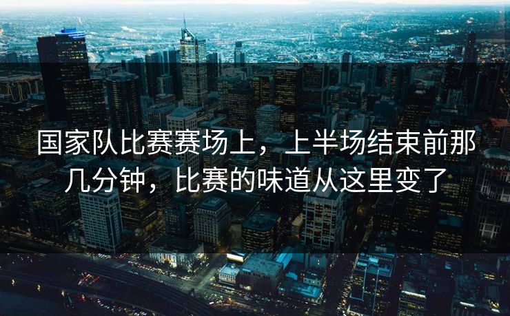 国家队比赛赛场上，上半场结束前那几分钟，比赛的味道从这里变了