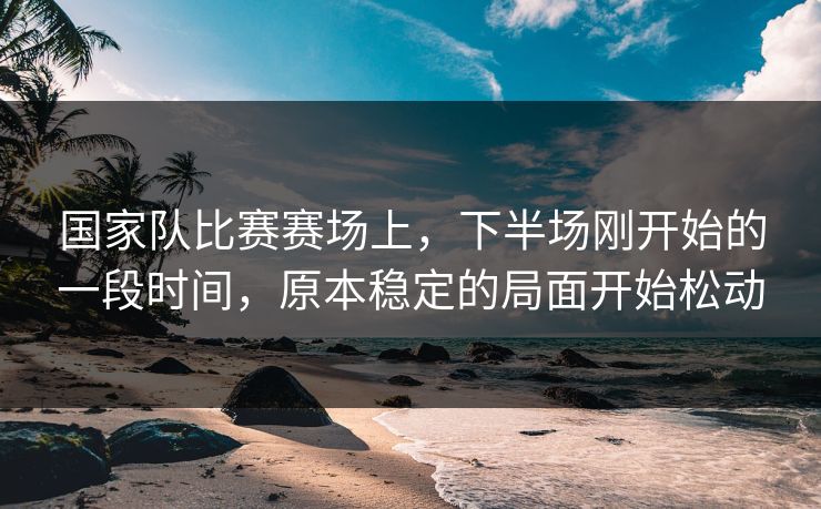 国家队比赛赛场上，下半场刚开始的一段时间，原本稳定的局面开始松动