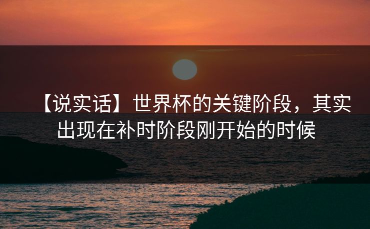 【说实话】世界杯的关键阶段，其实出现在补时阶段刚开始的时候
