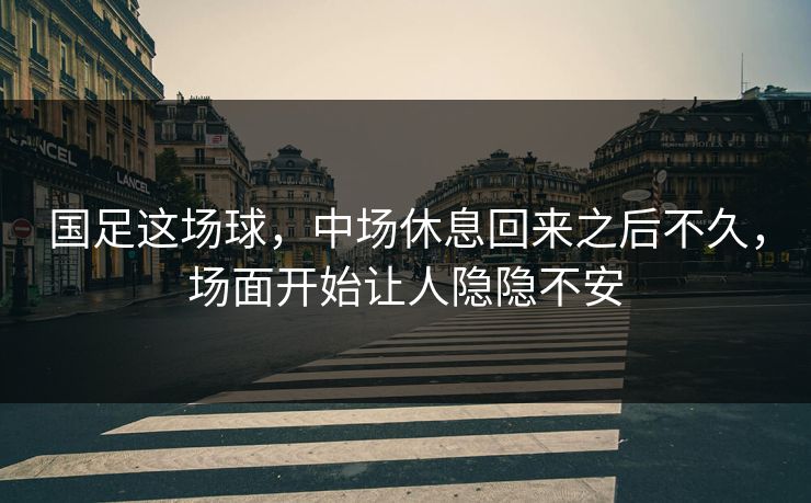 国足这场球，中场休息回来之后不久，场面开始让人隐隐不安