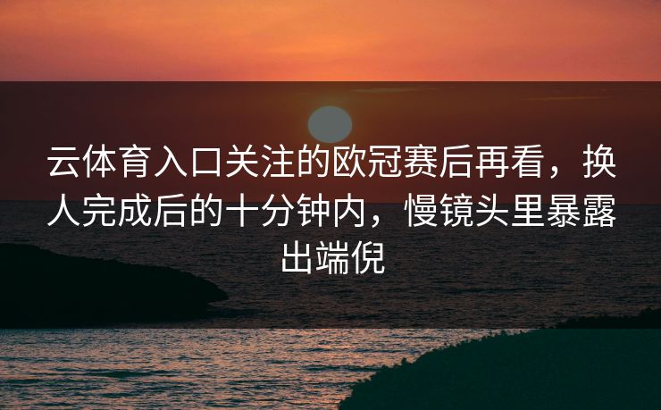 云体育入口关注的欧冠赛后再看，换人完成后的十分钟内，慢镜头里暴露出端倪