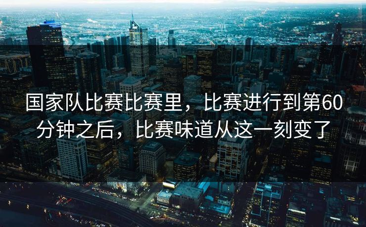国家队比赛比赛里，比赛进行到第60分钟之后，比赛味道从这一刻变了