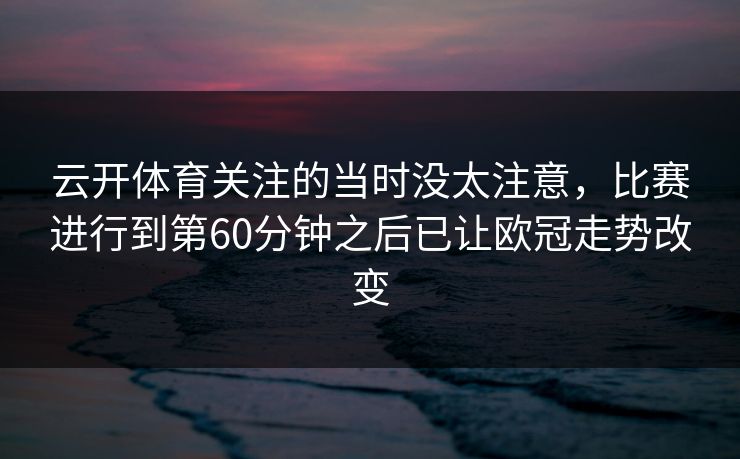 云开体育关注的当时没太注意，比赛进行到第60分钟之后已让欧冠走势改变