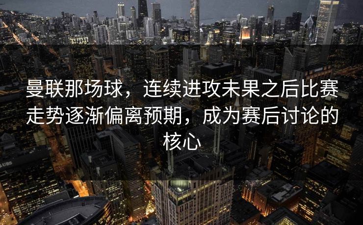 曼联那场球，连续进攻未果之后比赛走势逐渐偏离预期，成为赛后讨论的核心