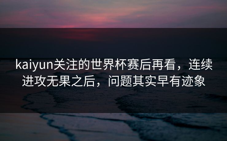 kaiyun关注的世界杯赛后再看，连续进攻无果之后，问题其实早有迹象