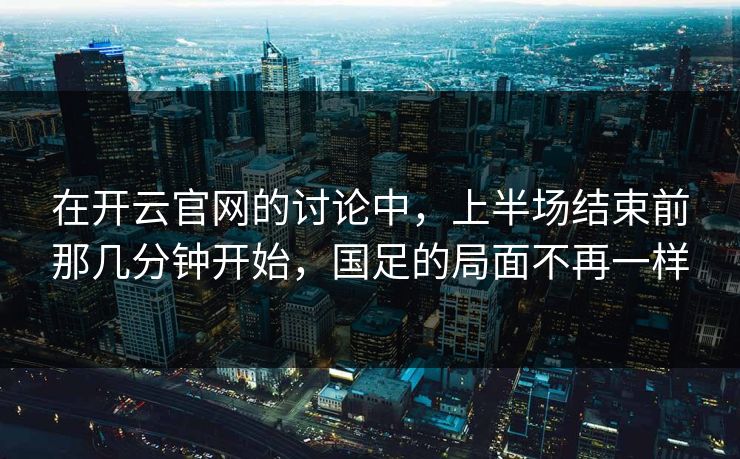 在开云官网的讨论中，上半场结束前那几分钟开始，国足的局面不再一样